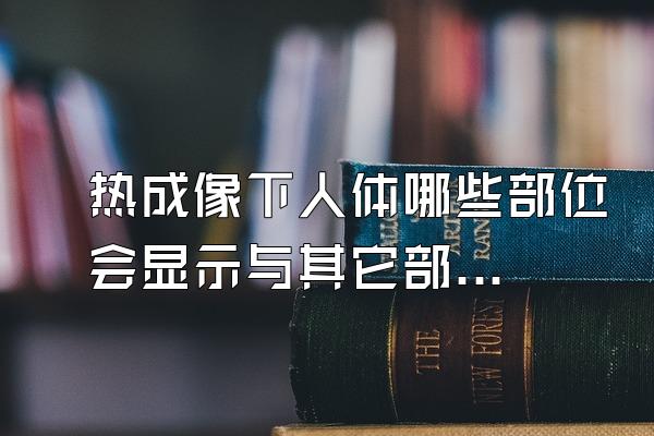 热成像下人体哪些部位会显示与其它部位热度不同？