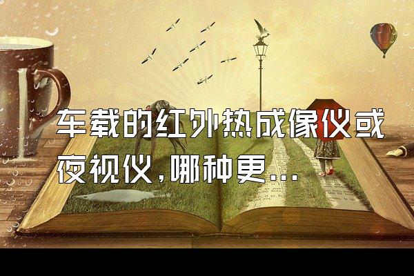 车载的红外热成像仪或夜视仪,哪种更好一些呀? 价格怎么样? 夜...