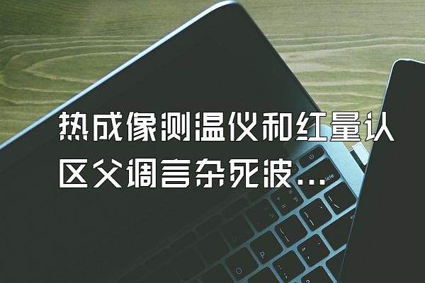 热成像测温仪和红量认区父调言杂死波外测温仪器哪个好用?