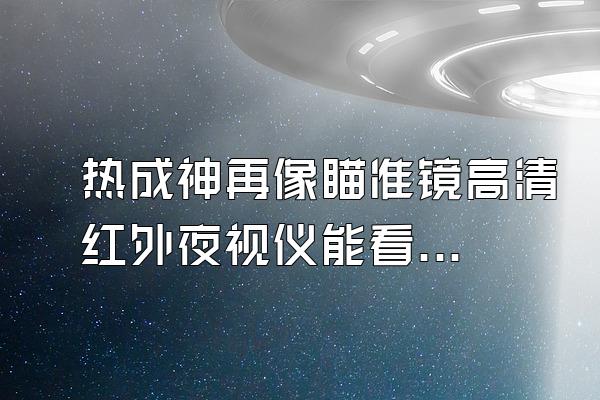 热成神再像瞄准镜高清红外夜视仪能看多远