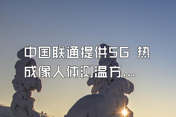 中国联通提供5G 热成像人体测温方案