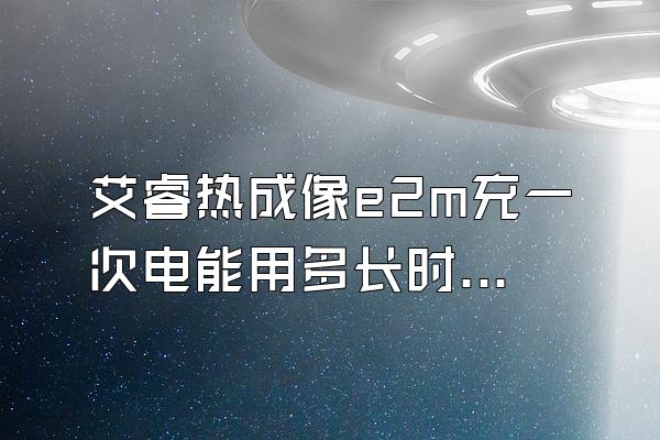 艾睿热成像e2m充一次电能用多长时间