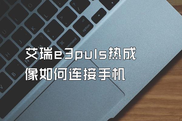 艾瑞e3puls热成像如何连接手机