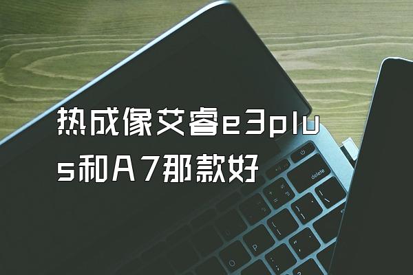 热成像艾睿e3plus和A7那款好