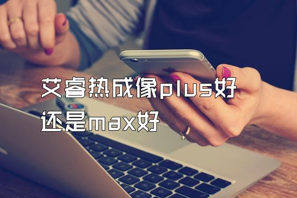 艾睿热成像plus好还是max好