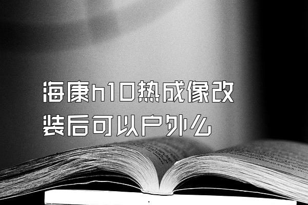 海康h10热成像改装后可以户外么