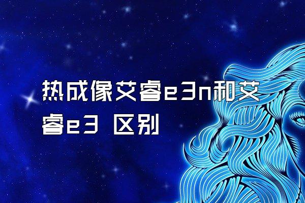 热成像艾睿e3n和艾睿e3 区别